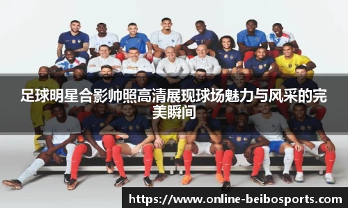 足球明星合影帅照高清展现球场魅力与风采的完美瞬间