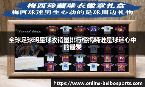 全球足球明星球衣销量排行榜揭晓谁是球迷心中的最爱